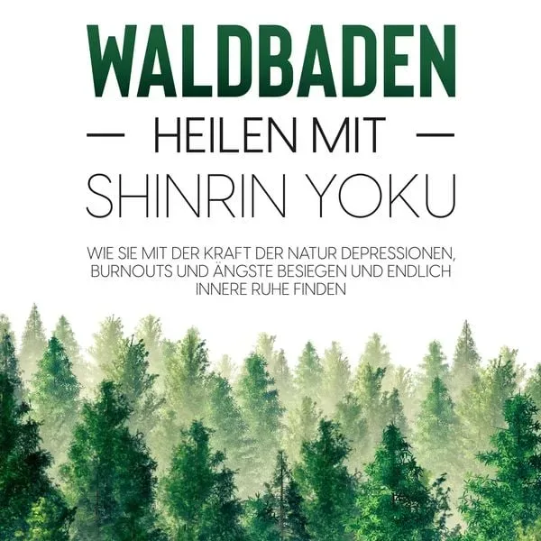 Waldbaden ? Heilen mit Shinrin Yoku:  Wie Sie mit der Kraft der Natur Depressionen, Burnouts und Ängste besiegen und endlich innere Ruhe finden